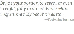 Divide your portion to seven, or even to eight, for you do not know what misfortune may occur on earth. —Ecclesiastes 11:2 