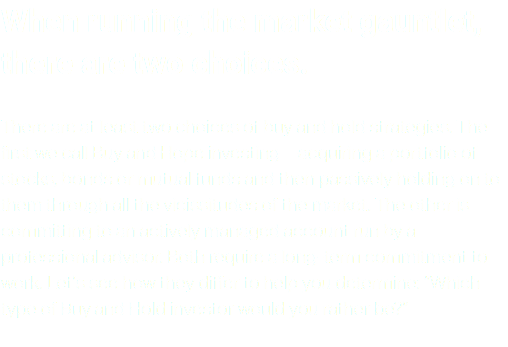 When running the market gauntlet, there are two choices. There are at least two choices of buy and hold strategies. The first we call Buy and Hope investing—acquiring a portfolio of stocks, bonds or mutual funds and then passively holding on to them through all the vicissitudes of the market. The other is committing to an actively managed account run by a professional advisor. Both require a long-term commitment to work. Let’s see how they differ to help you determine: “Which type of Buy and Hold investor would you rather be?” 