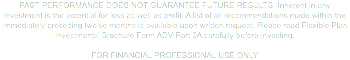 PAST PERFORMANCE DOES NOT GUARANTEE FUTURE RESULTS. Inherent in any investment is the potential for loss as well as profit. A list of all recommendations made within the immediately preceding twelve months is available upon written request. Please read Flexible Plan Investments’ Brochure Form ADV Part 2A carefully before investing. For Financial Professional Use Only