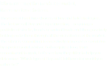 When running the market gauntlet, there are two choices. There are at least two choices of buy and hold strategies. The first we call Buy and Hope investing—acquiring a portfolio of stocks, bonds or mutual funds and then passively holding on to them through all the vicissitudes of the market. The other is committing to an actively managed account run by a professional advisor. Both require a long-term commitment to work. Let’s see how they differ to help you determine: “Which type of Buy and Hold investor would you rather be?”